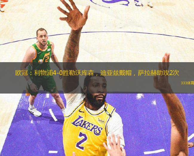 欧冠：利物浦4-0胜勒沃库森，迪亚兹戴帽，萨拉赫助攻2次